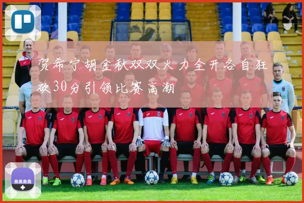 贺希宁胡金秋双双火力全开各自狂砍30分引领比赛高潮