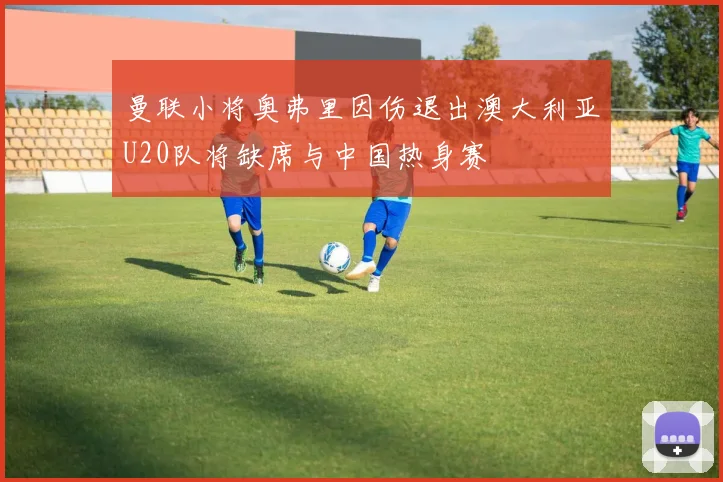 曼联小将奥弗里因伤退出澳大利亚U20队将缺席与中国热身赛