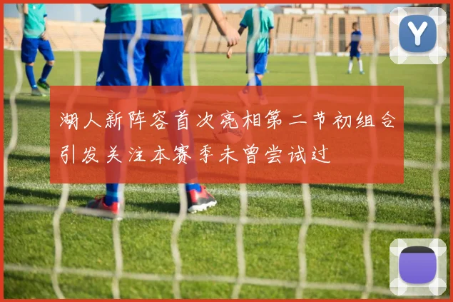 湖人新阵容首次亮相第二节初组合引发关注本赛季未曾尝试过