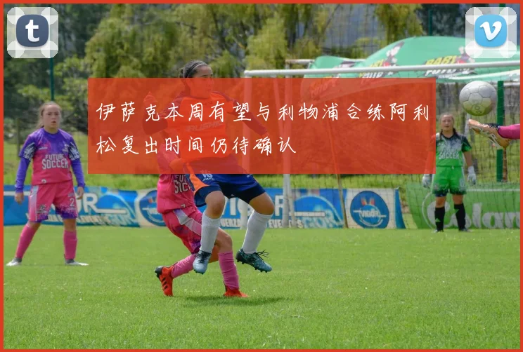 伊萨克本周有望与利物浦合练阿利松复出时间仍待确认