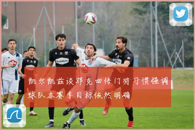 凯尔凯兹谈邓克回传门将习惯强调球队本赛季目标依然明确