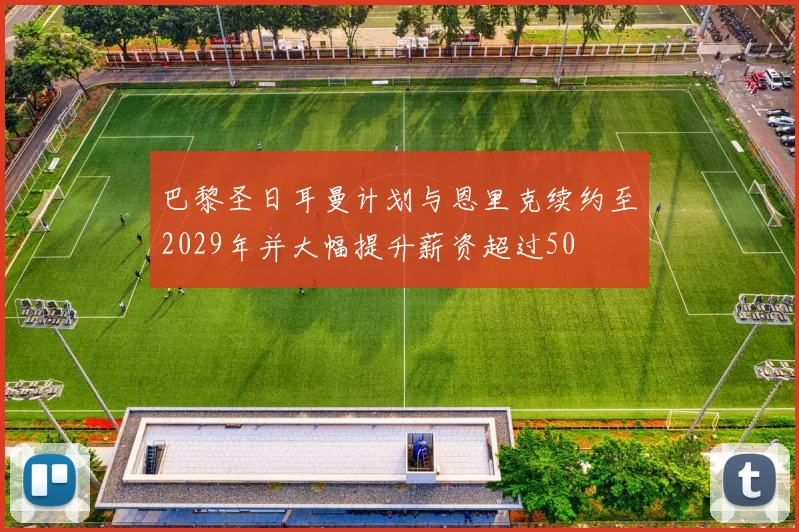 巴黎圣日耳曼计划与恩里克续约至2029年并大幅提升薪资超过50