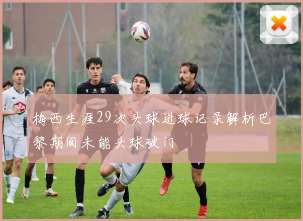 梅西生涯29次头球进球记录解析巴黎期间未能头球破门