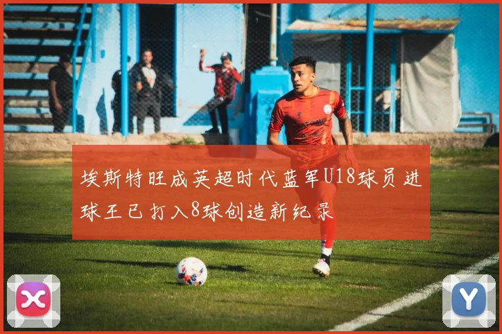 埃斯特旺成英超时代蓝军U18球员进球王已打入8球创造新纪录