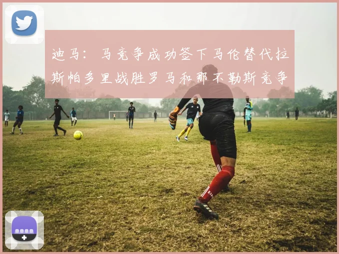 迪马：马竞争成功签下马伦替代拉斯帕多里战胜罗马和那不勒斯竞争