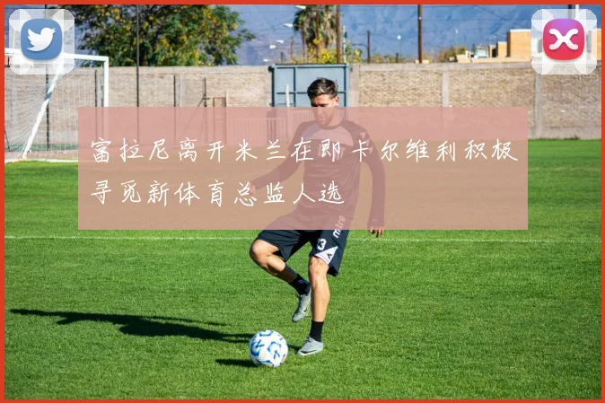 富拉尼离开米兰在即卡尔维利积极寻觅新体育总监人选
