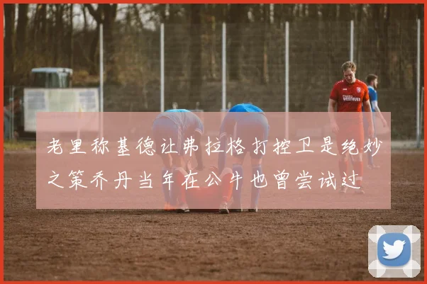 老里称基德让弗拉格打控卫是绝妙之策乔丹当年在公牛也曾尝试过