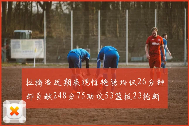 拉梅洛近期表现惊艳场均仅26分钟却贡献248分75助攻53篮板23抢断