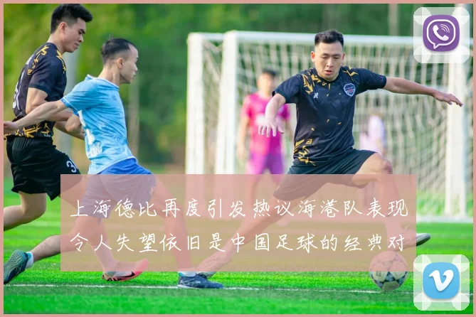 上海德比再度引发热议海港队表现令人失望依旧是中国足球的经典对决