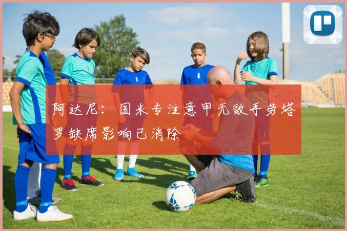 阿达尼：国米专注意甲无敌手劳塔罗缺席影响已消除