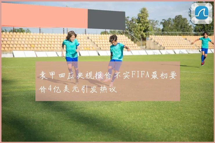 袁甲回应央视报价不实FIFA最初要价4亿美元引发热议