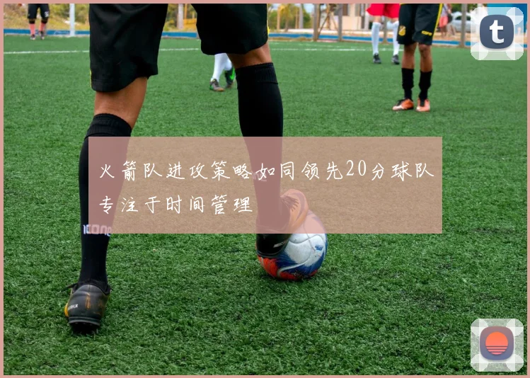 火箭队进攻策略如同领先20分球队专注于时间管理