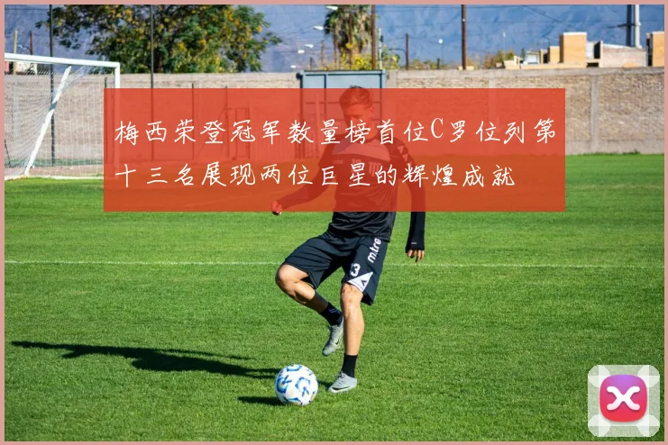 梅西荣登冠军数量榜首位C罗位列第十三名展现两位巨星的辉煌成就