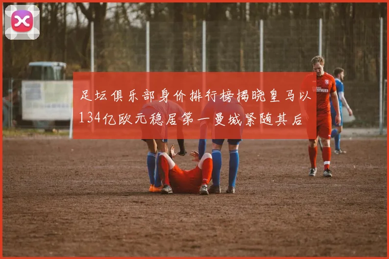 足坛俱乐部身价排行榜揭晓皇马以134亿欧元稳居第一曼城紧随其后
